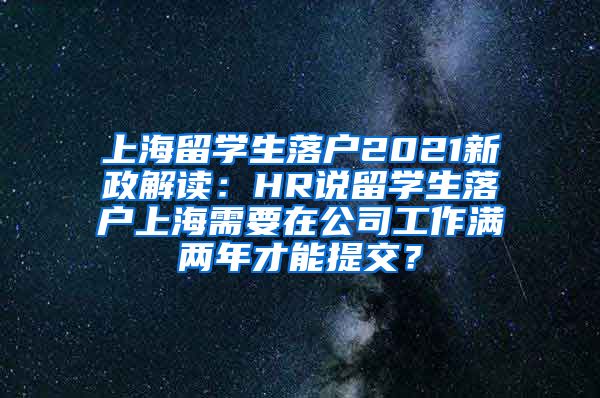 上海留学生落户2021新政解读：HR说留学生落户上海需要在公司工作满两年才能提交？