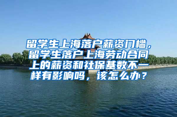 留学生上海落户薪资门槛，留学生落户上海劳动合同上的薪资和社保基数不一样有影响吗，该怎么办？