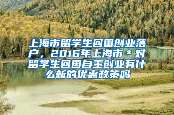 上海市留学生回国创业落户，2016年上海市＊对留学生回国自主创业有什么新的优惠政策吗