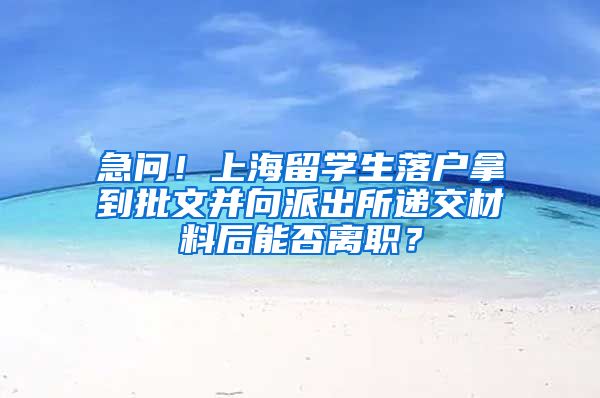 急问！上海留学生落户拿到批文并向派出所递交材料后能否离职？