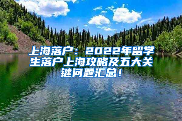 上海落户：2022年留学生落户上海攻略及五大关键问题汇总！