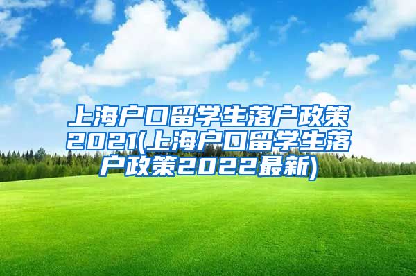 上海户口留学生落户政策2021(上海户口留学生落户政策2022最新)