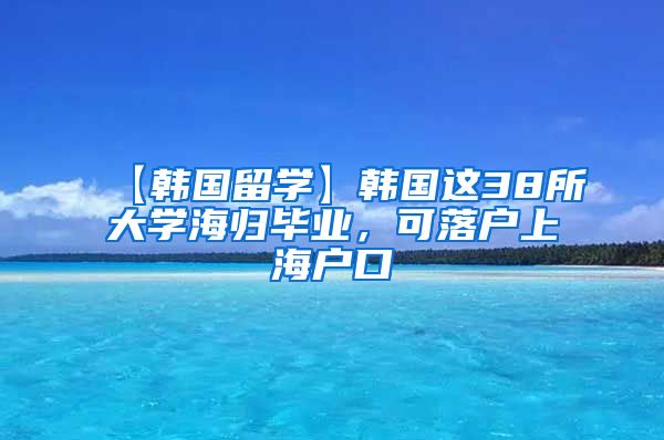 【韩国留学】韩国这38所大学海归毕业，可落户上海户口