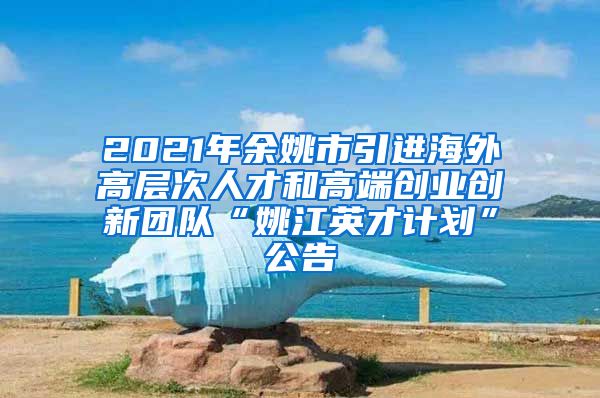 2021年余姚市引进海外高层次人才和高端创业创新团队“姚江英才计划”公告