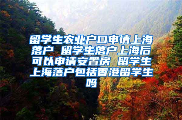 留学生农业户口申请上海落户 留学生落户上海后可以申请安置房 留学生上海落户包括香港留学生吗