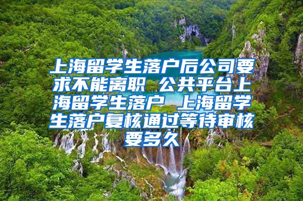 上海留学生落户后公司要求不能离职 公共平台上海留学生落户 上海留学生落户复核通过等待审核要多久