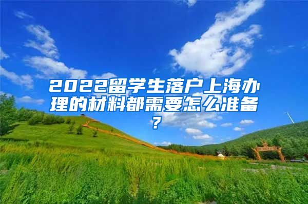 2022留学生落户上海办理的材料都需要怎么准备？