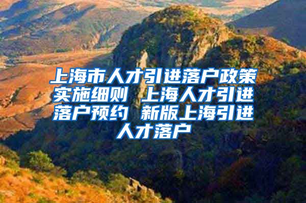 上海市人才引进落户政策实施细则 上海人才引进落户预约 新版上海引进人才落户