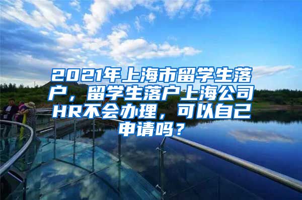 2021年上海市留学生落户，留学生落户上海公司HR不会办理，可以自己申请吗？