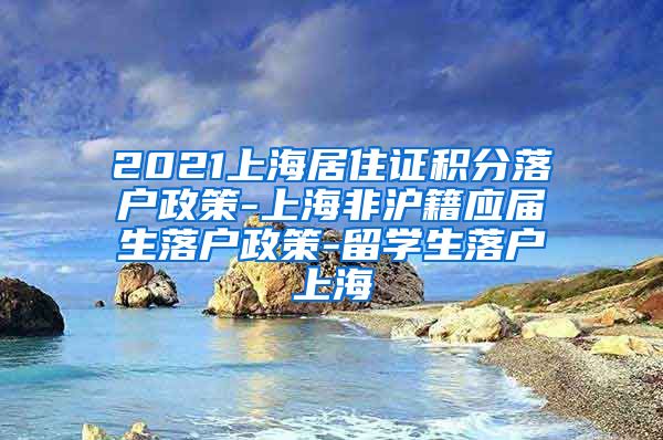 2021上海居住证积分落户政策-上海非沪籍应届生落户政策-留学生落户上海