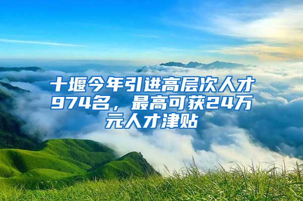 十堰今年引进高层次人才974名，最高可获24万元人才津贴