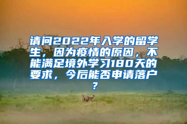 请问2022年入学的留学生，因为疫情的原因，不能满足境外学习180天的要求，今后能否申请落户？