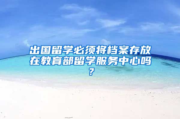 出国留学必须将档案存放在教育部留学服务中心吗？