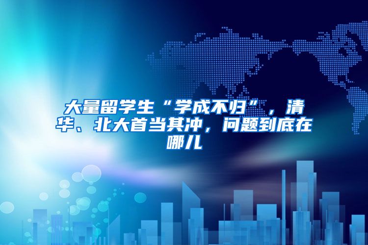 大量留学生“学成不归”，清华、北大首当其冲，问题到底在哪儿