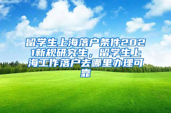 留学生上海落户条件2021新规研究生，留学生上海工作落户去哪里办理可靠