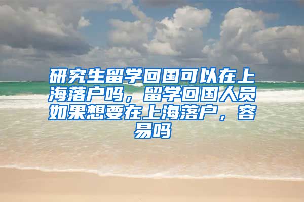 研究生留学回国可以在上海落户吗，留学回国人员如果想要在上海落户，容易吗