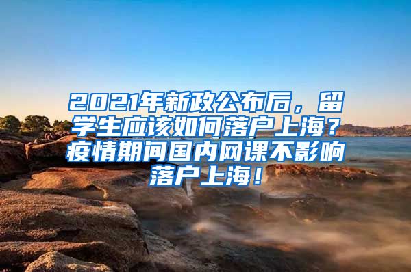 2021年新政公布后，留学生应该如何落户上海？疫情期间国内网课不影响落户上海！