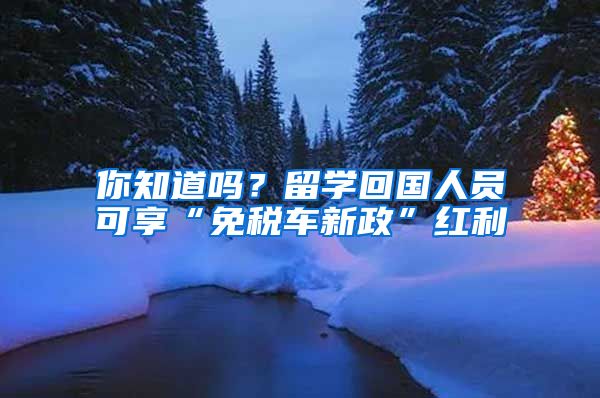 你知道吗？留学回国人员可享“免税车新政”红利