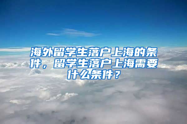 海外留学生落户上海的条件，留学生落户上海需要什么条件？