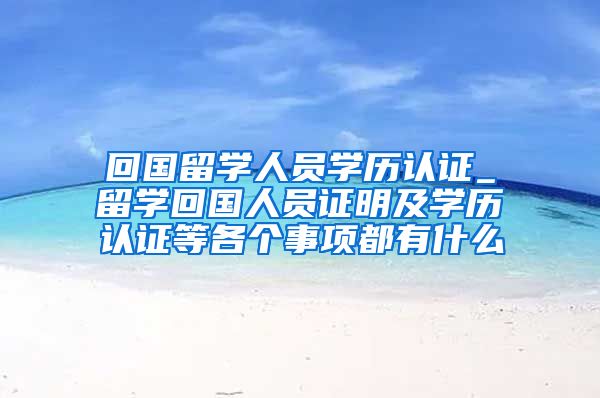 回国留学人员学历认证_留学回国人员证明及学历认证等各个事项都有什么