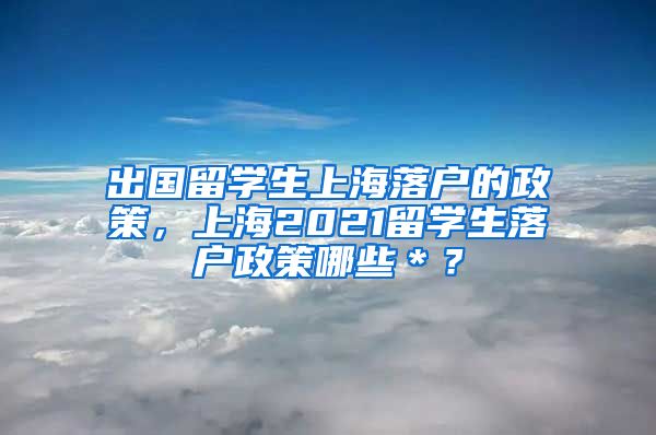 出国留学生上海落户的政策，上海2021留学生落户政策哪些＊？