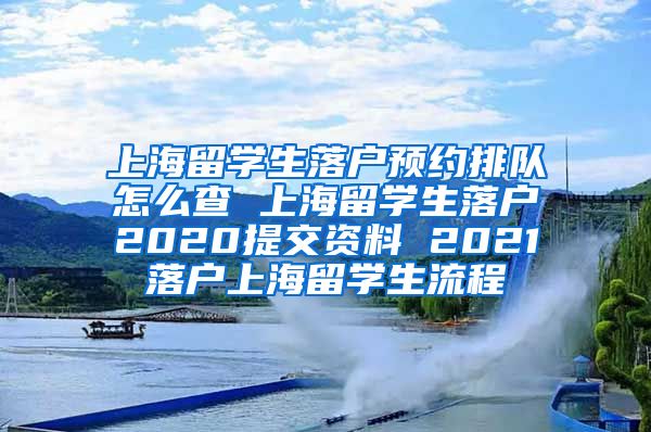 上海留学生落户预约排队怎么查 上海留学生落户2020提交资料 2021落户上海留学生流程