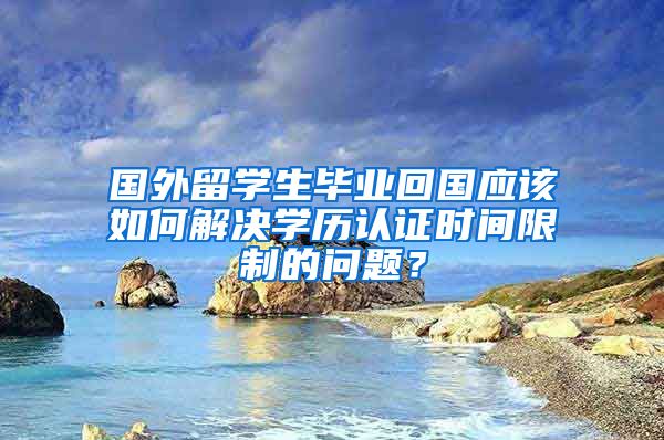 国外留学生毕业回国应该如何解决学历认证时间限制的问题？