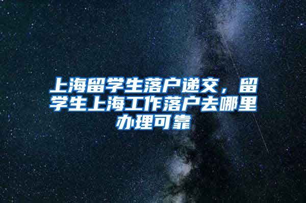 上海留学生落户递交，留学生上海工作落户去哪里办理可靠