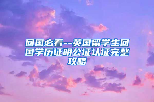 回国必看--英国留学生回国学历证明公证认证完整攻略