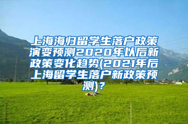 上海海归留学生落户政策演变预测2020年以后新政策变化趋势(2021年后上海留学生落户新政策预测)？