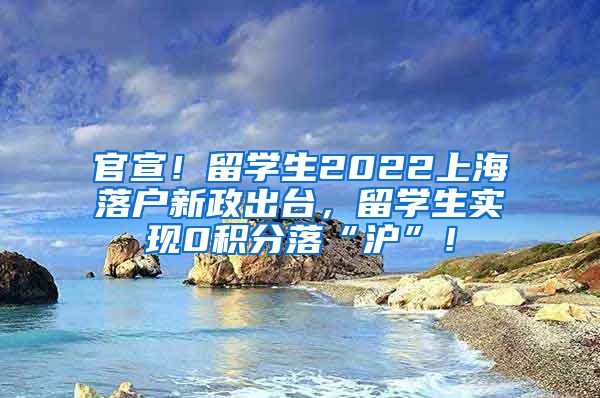 官宣！留学生2022上海落户新政出台，留学生实现0积分落“沪”！