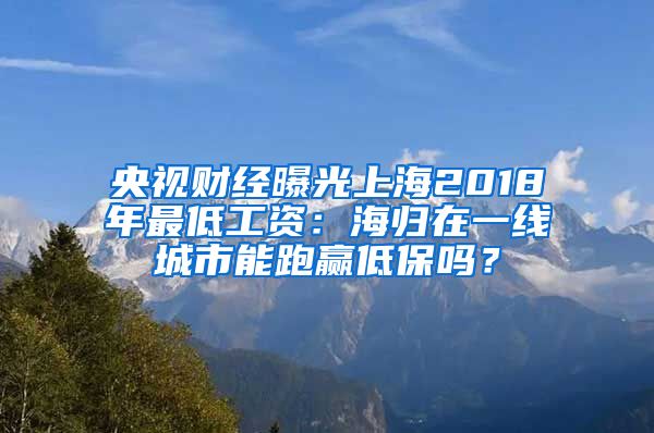 央视财经曝光上海2018年最低工资：海归在一线城市能跑赢低保吗？