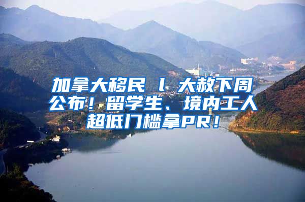 加拿大移民 l 大赦下周公布！留学生、境内工人超低门槛拿PR！