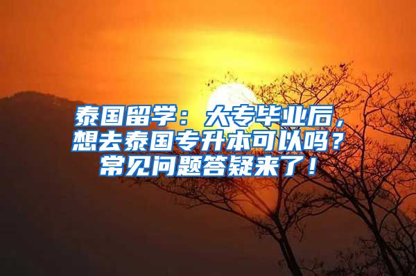 泰国留学：大专毕业后，想去泰国专升本可以吗？常见问题答疑来了！