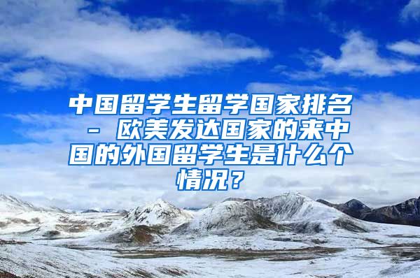 中国留学生留学国家排名 - 欧美发达国家的来中国的外国留学生是什么个情况？