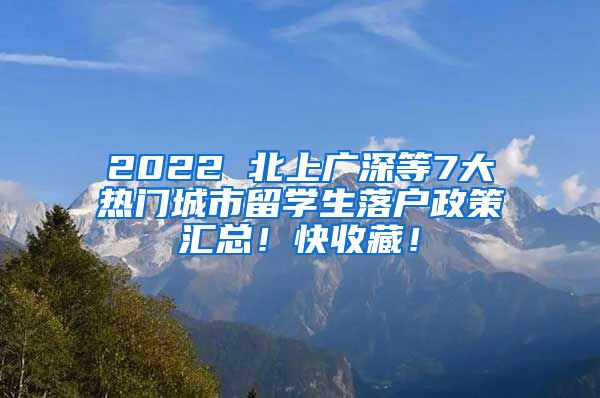 2022 北上广深等7大热门城市留学生落户政策汇总！快收藏！