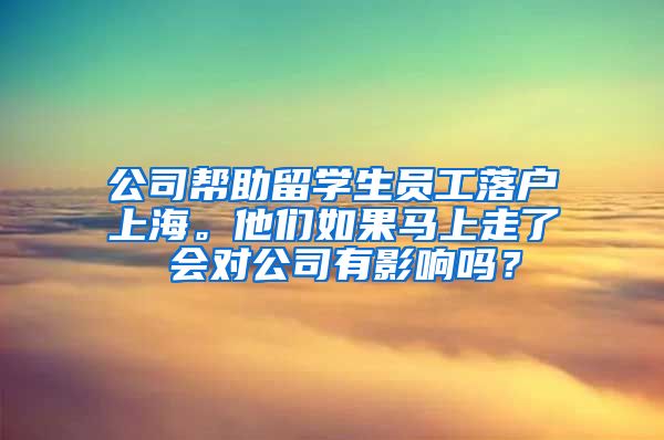 公司帮助留学生员工落户上海。他们如果马上走了 会对公司有影响吗？