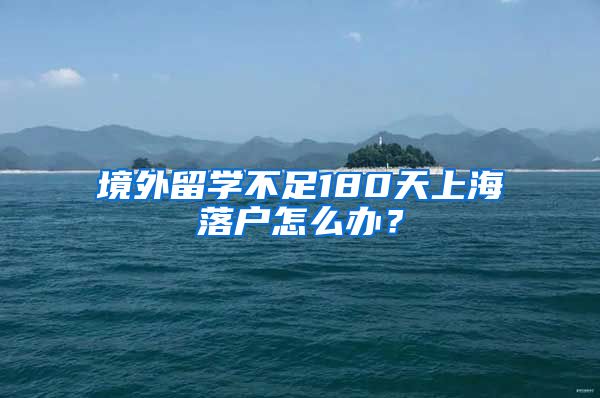 境外留学不足180天上海落户怎么办？