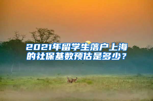 2021年留学生落户上海的社保基数预估是多少？