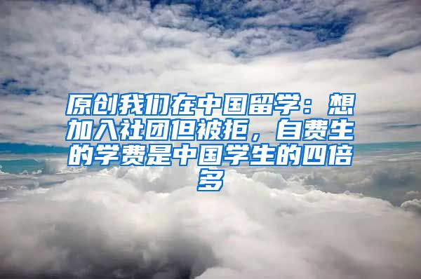 原创我们在中国留学：想加入社团但被拒，自费生的学费是中国学生的四倍多