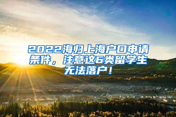 2022海归上海户口申请条件，注意这6类留学生无法落户！