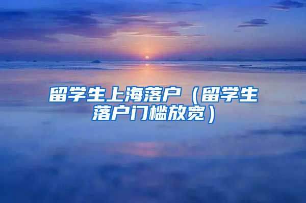 留学生上海落户（留学生落户门槛放宽）