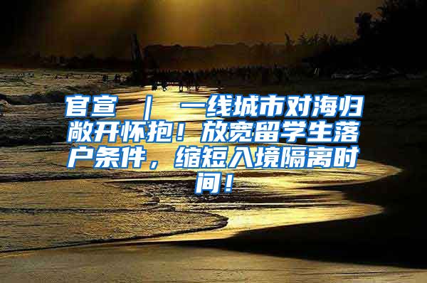 官宣 ｜ 一线城市对海归敞开怀抱！放宽留学生落户条件，缩短入境隔离时间！