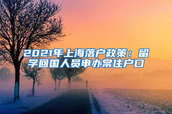 2021年上海落户政策：留学回国人员申办常住户口