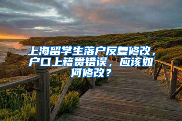 上海留学生落户反复修改，户口上籍贯错误，应该如何修改？