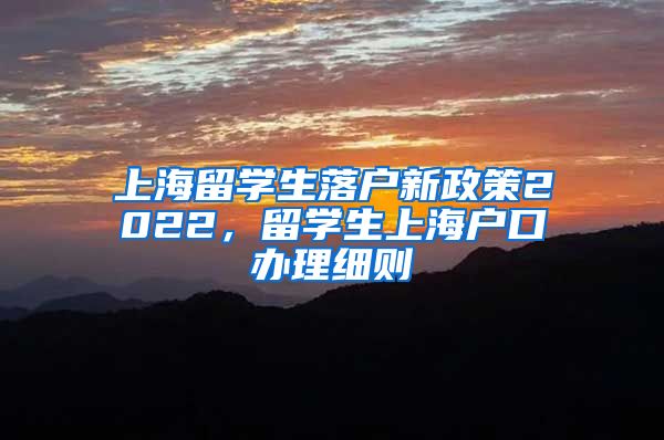 上海留学生落户新政策2022，留学生上海户口办理细则