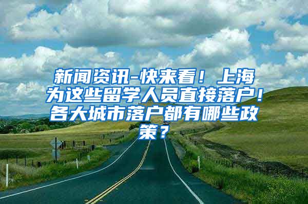 新闻资讯-快来看！上海为这些留学人员直接落户！各大城市落户都有哪些政策？