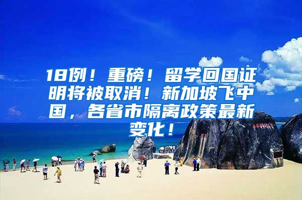 18例！重磅！留学回国证明将被取消！新加坡飞中国，各省市隔离政策最新变化！