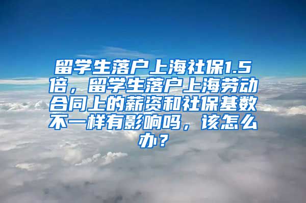 留学生落户上海社保1.5倍，留学生落户上海劳动合同上的薪资和社保基数不一样有影响吗，该怎么办？