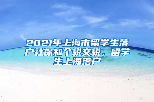 2021年上海市留学生落户社保和个税交税，留学生上海落户